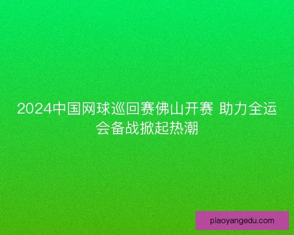 2024中国网球巡回赛佛山开赛 助力全运会备战掀起热潮