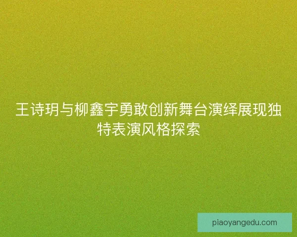 王诗玥与柳鑫宇勇敢创新舞台演绎展现独特表演风格探索