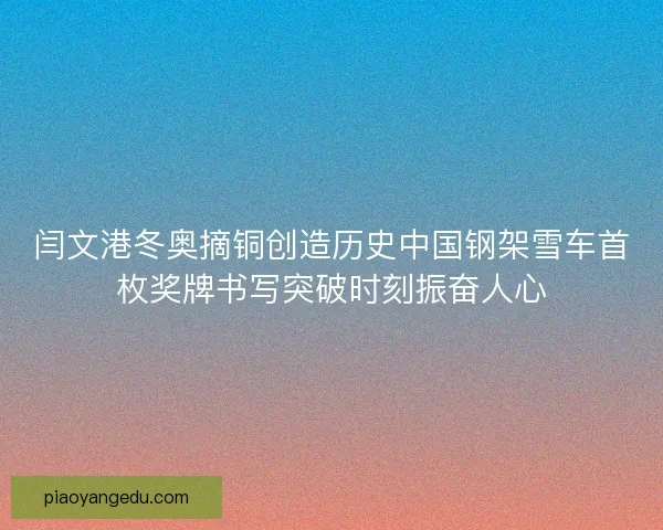 闫文港冬奥摘铜创造历史中国钢架雪车首枚奖牌书写突破时刻振奋人心
