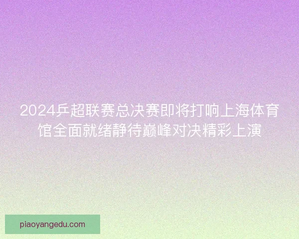 2024乒超联赛总决赛即将打响上海体育馆全面就绪静待巅峰对决精彩上演