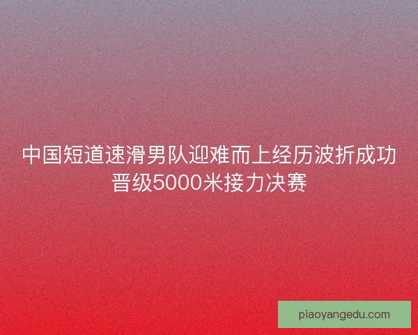 中国短道速滑男队迎难而上经历波折成功晋级5000米接力决赛