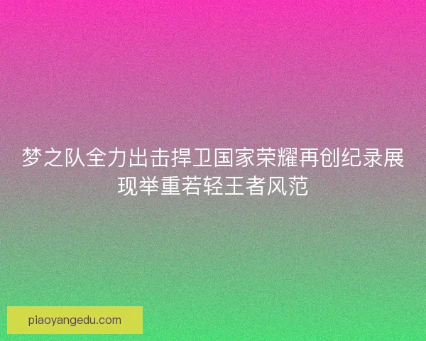 梦之队全力出击捍卫国家荣耀再创纪录展现举重若轻王者风范