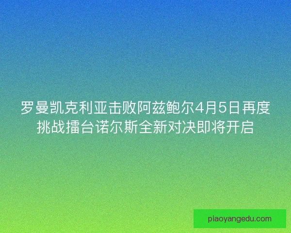 罗曼凯克利亚击败阿兹鲍尔4月5日再度挑战擂台诺尔斯全新对决即将开启 罗曼凯克利亚击败阿兹鲍尔4月5日再度挑战擂台诺尔斯全新对决即将开启