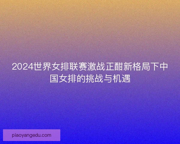 2024世界女排联赛激战正酣新格局下中国女排的挑战与机遇