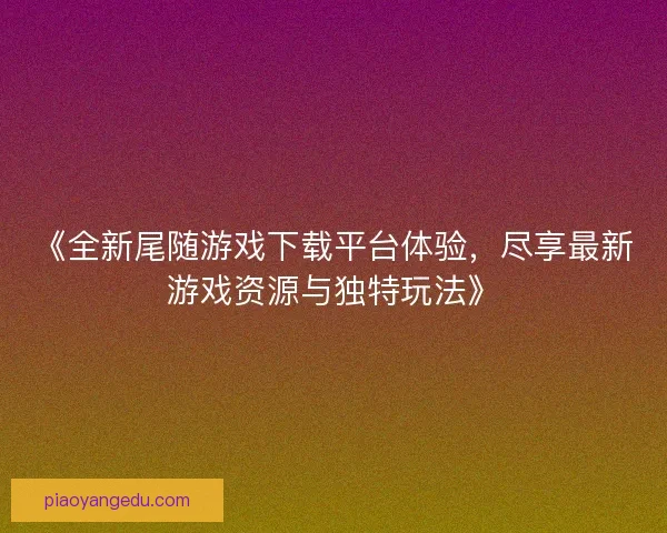 《全新尾随游戏下载平台体验,尽享最新游戏资源与独特玩法》 《全新尾随游戏下载平台体验,尽享最新游戏资源与独特玩法》