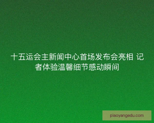 十五运会主新闻中心首场发布会亮相 记者体验温馨细节感动瞬间