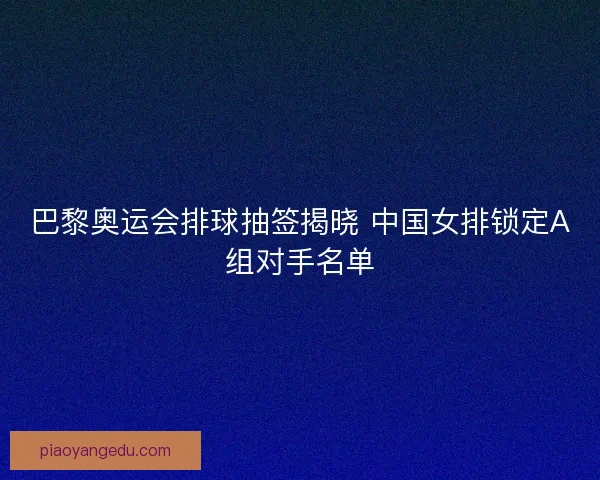 巴黎奥运会排球抽签揭晓 中国女排锁定A组对手名单