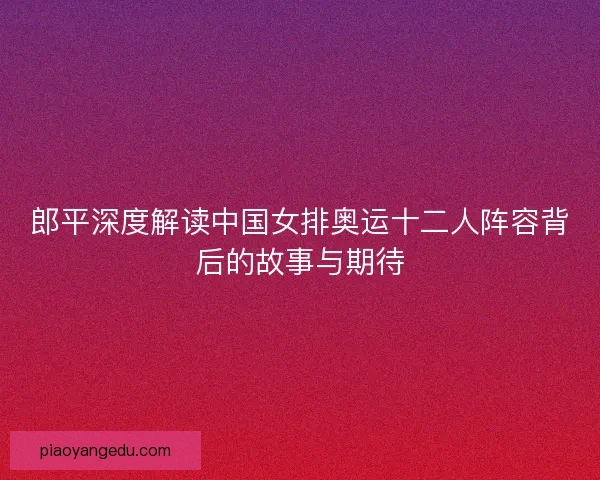郎平深度解读中国女排奥运十二人阵容背后的故事与期待