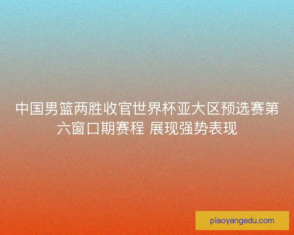 中国男篮两胜收官世界杯亚大区预选赛第六窗口期赛程 展现强势表现