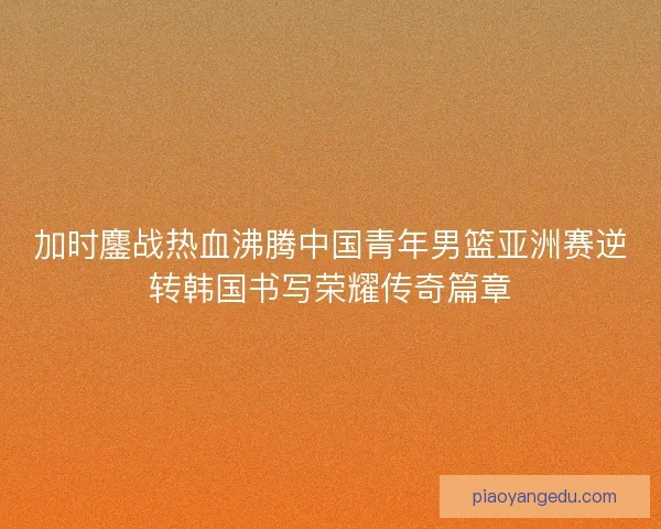加时鏖战热血沸腾中国青年男篮亚洲赛逆转韩国书写荣耀传奇篇章