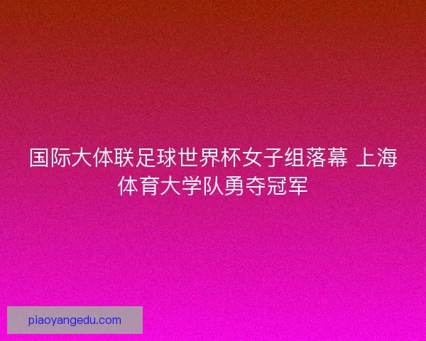国际大体联足球世界杯女子组落幕 上海体育大学队勇夺冠军