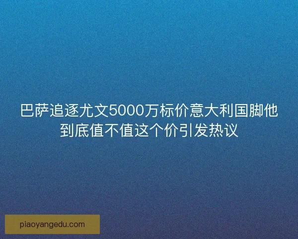 巴萨追逐尤文5000万标价意大利国脚他到底值不值这个价引发热议