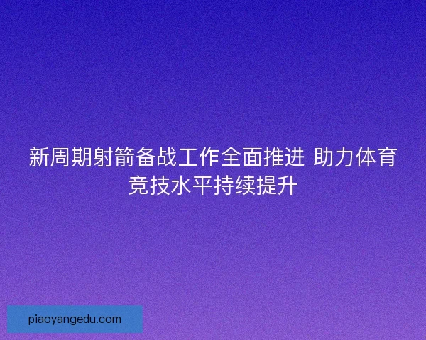 新周期射箭备战工作全面推进 助力体育竞技水平持续提升