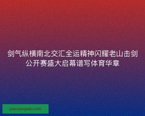 剑气纵横南北交汇全运精神闪耀老山击剑公开赛盛大启幕谱写体育华章 剑气纵横南北交汇全运精神闪耀老山击剑公开赛盛大启幕谱写体育华章