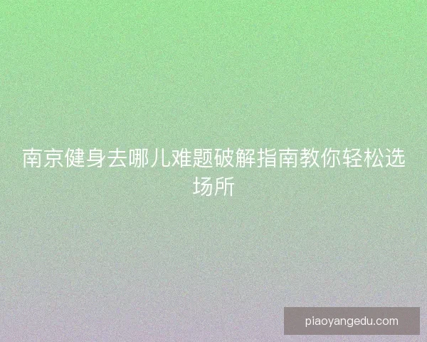 南京健身去哪儿难题破解指南教你轻松选场所 南京健身去哪儿难题破解指南教你轻松选场所