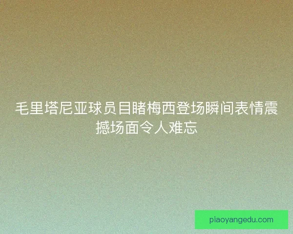 毛里塔尼亚球员目睹梅西登场瞬间表情震撼场面令人难忘