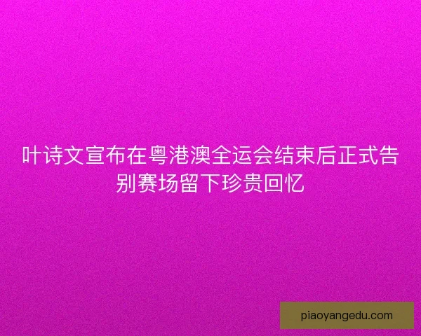 叶诗文宣布在粤港澳全运会结束后正式告别赛场留下珍贵回忆