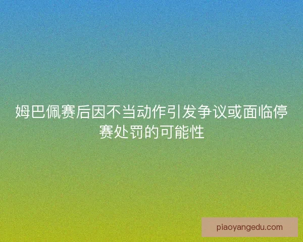 姆巴佩赛后因不当动作引发争议或面临停赛处罚的可能性