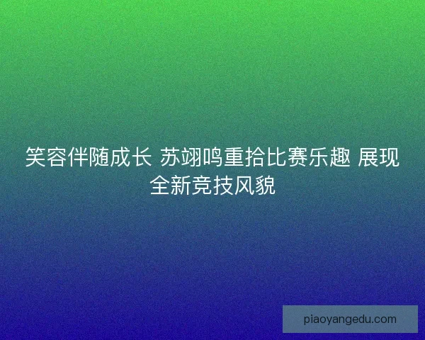 笑容伴随成长 苏翊鸣重拾比赛乐趣 展现全新竞技风貌