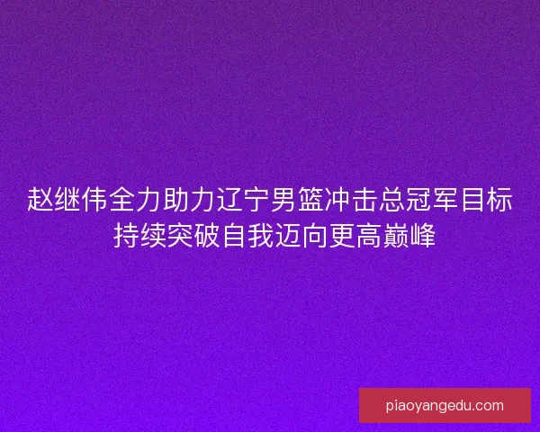 赵继伟全力助力辽宁男篮冲击总冠军目标 持续突破自我迈向更高巅峰 赵继伟全力助力辽宁男篮冲击总冠军目标 持续突破自我迈向更高巅峰