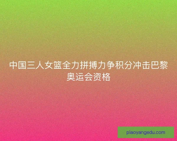中国三人女篮全力拼搏力争积分冲击巴黎奥运会资格