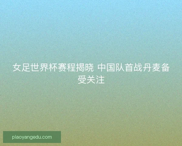 女足世界杯赛程揭晓 中国队首战丹麦备受关注