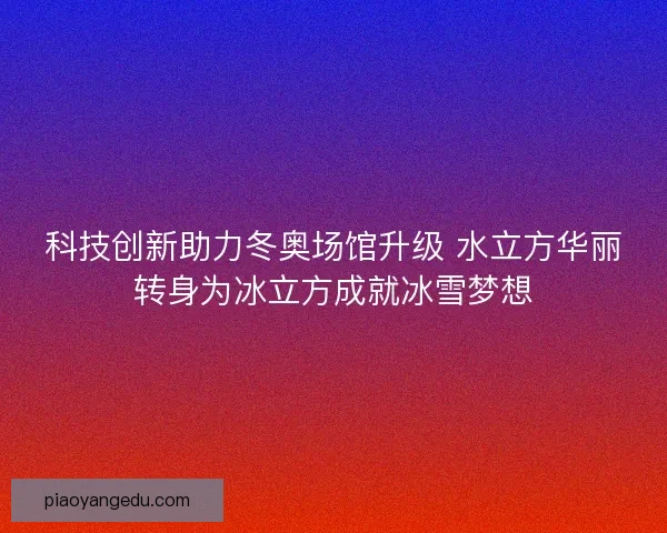 科技创新助力冬奥场馆升级 水立方华丽转身为冰立方成就冰雪梦想
