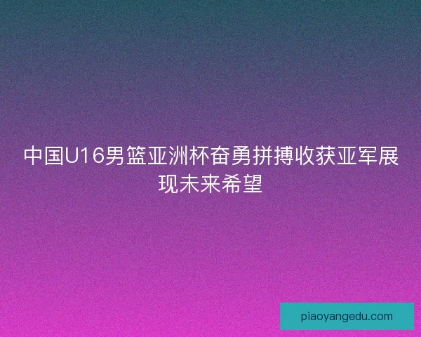 中国U16男篮亚洲杯奋勇拼搏收获亚军展现未来希望 中国U16男篮亚洲杯奋勇拼搏收获亚军展现未来希望