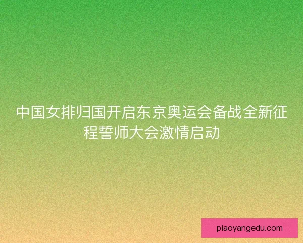中国女排归国开启东京奥运会备战全新征程誓师大会激情启动 中国女排归国开启东京奥运会备战全新征程誓师大会激情启动