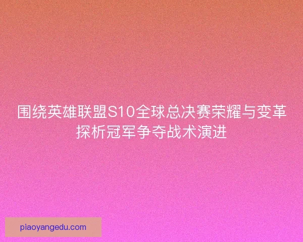 围绕英雄联盟S10全球总决赛荣耀与变革探析冠军争夺战术演进 围绕英雄联盟S10全球总决赛荣耀与变革探析冠军争夺战术演进