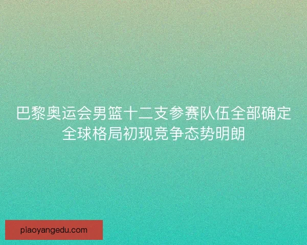 巴黎奥运会男篮十二支参赛队伍全部确定全球格局初现竞争态势明朗
